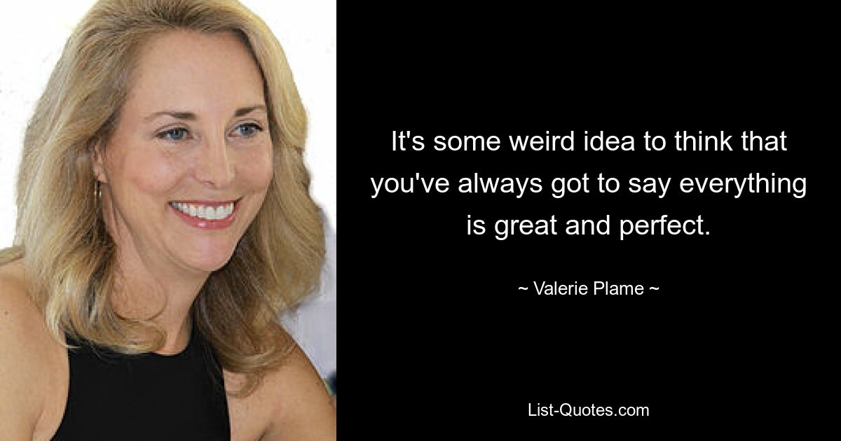 It's some weird idea to think that you've always got to say everything is great and perfect. — © Valerie Plame