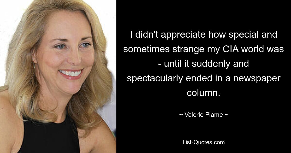 I didn't appreciate how special and sometimes strange my CIA world was - until it suddenly and spectacularly ended in a newspaper column. — © Valerie Plame