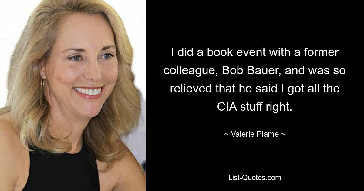 I did a book event with a former colleague, Bob Bauer, and was so relieved that he said I got all the CIA stuff right. — © Valerie Plame