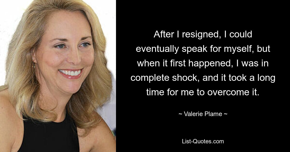 After I resigned, I could eventually speak for myself, but when it first happened, I was in complete shock, and it took a long time for me to overcome it. — © Valerie Plame