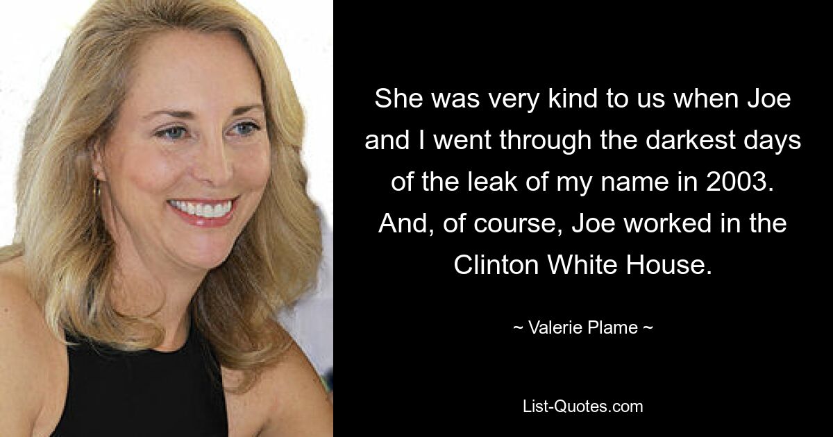 She was very kind to us when Joe and I went through the darkest days of the leak of my name in 2003. And, of course, Joe worked in the Clinton White House. — © Valerie Plame