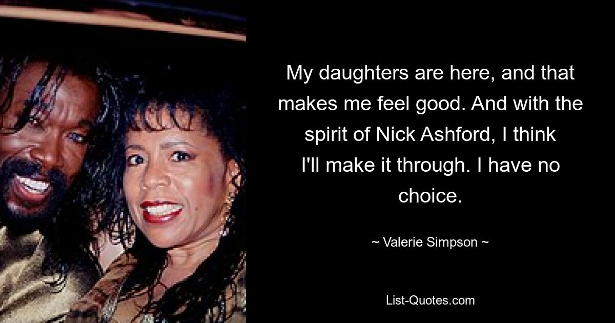 My daughters are here, and that makes me feel good. And with the spirit of Nick Ashford, I think I'll make it through. I have no choice. — © Valerie Simpson