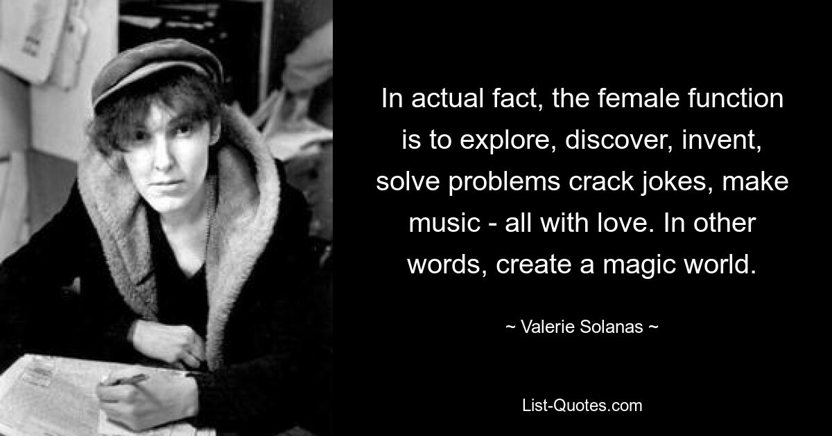 Tatsächlich besteht die weibliche Funktion darin, zu erforschen, zu entdecken, zu erfinden, Probleme zu lösen, Witze zu machen und Musik zu machen – alles mit Liebe. Mit anderen Worten: Erschaffe eine magische Welt. — © Valerie Solanas 