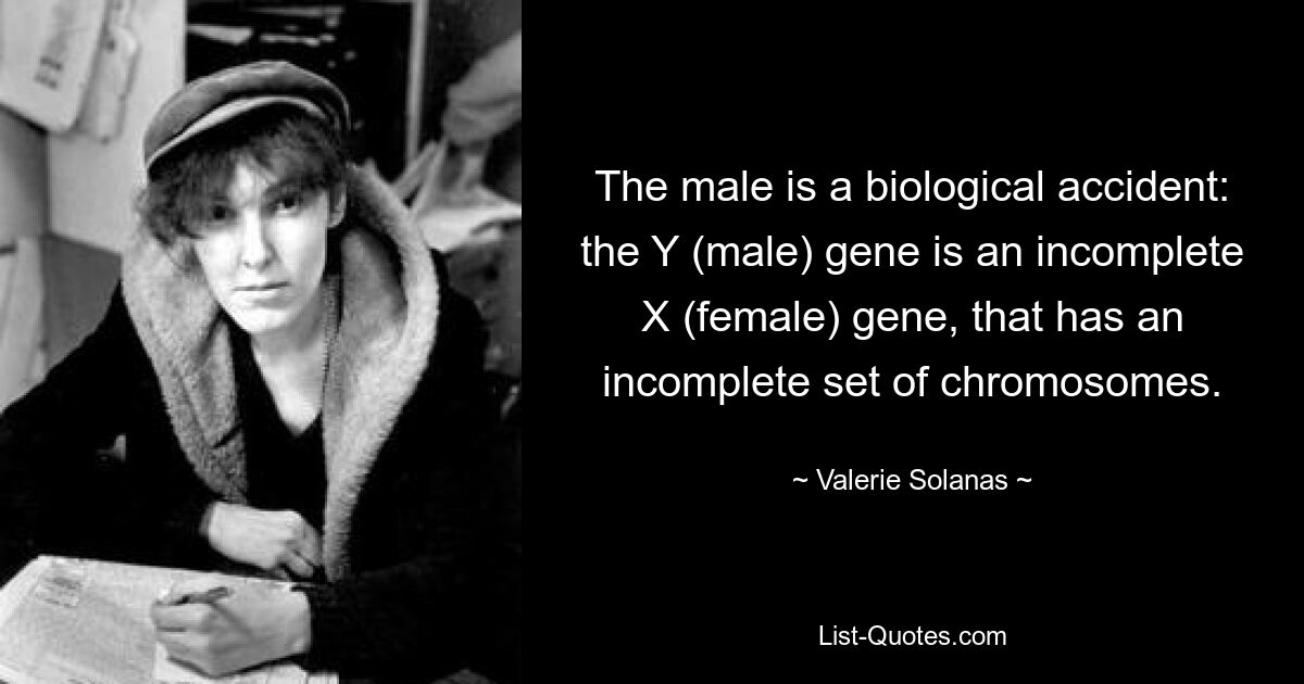 The male is a biological accident: the Y (male) gene is an incomplete X (female) gene, that has an incomplete set of chromosomes. — © Valerie Solanas