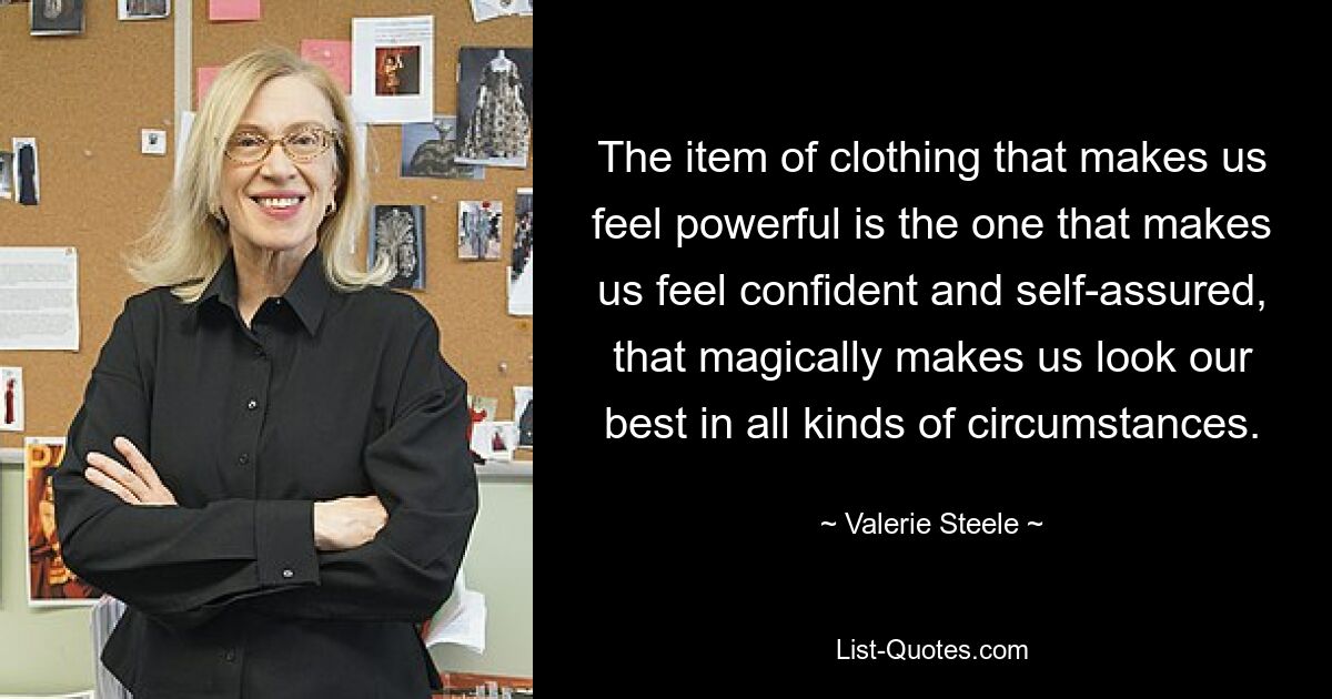 The item of clothing that makes us feel powerful is the one that makes us feel confident and self-assured, that magically makes us look our best in all kinds of circumstances. — © Valerie Steele