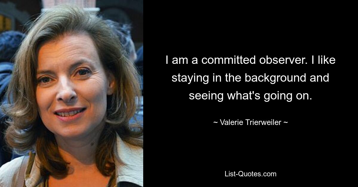 I am a committed observer. I like staying in the background and seeing what's going on. — © Valerie Trierweiler