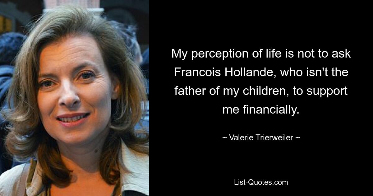 My perception of life is not to ask Francois Hollande, who isn't the father of my children, to support me financially. — © Valerie Trierweiler