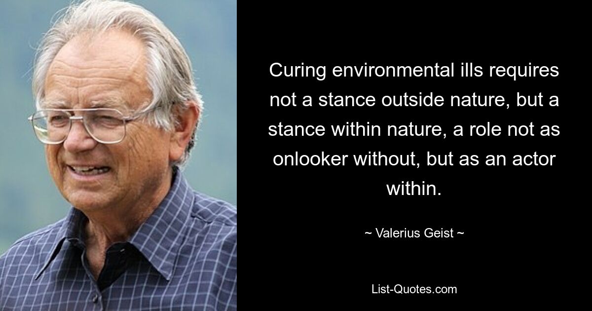 Curing environmental ills requires not a stance outside nature, but a stance within nature, a role not as onlooker without, but as an actor within. — © Valerius Geist