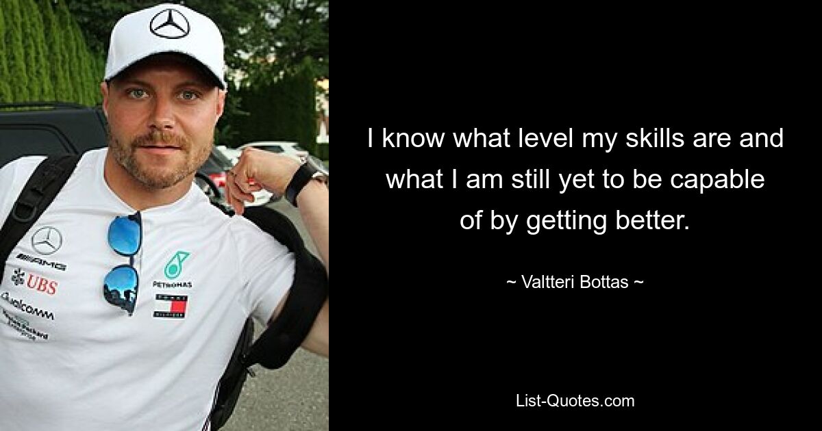 I know what level my skills are and what I am still yet to be capable of by getting better. — © Valtteri Bottas