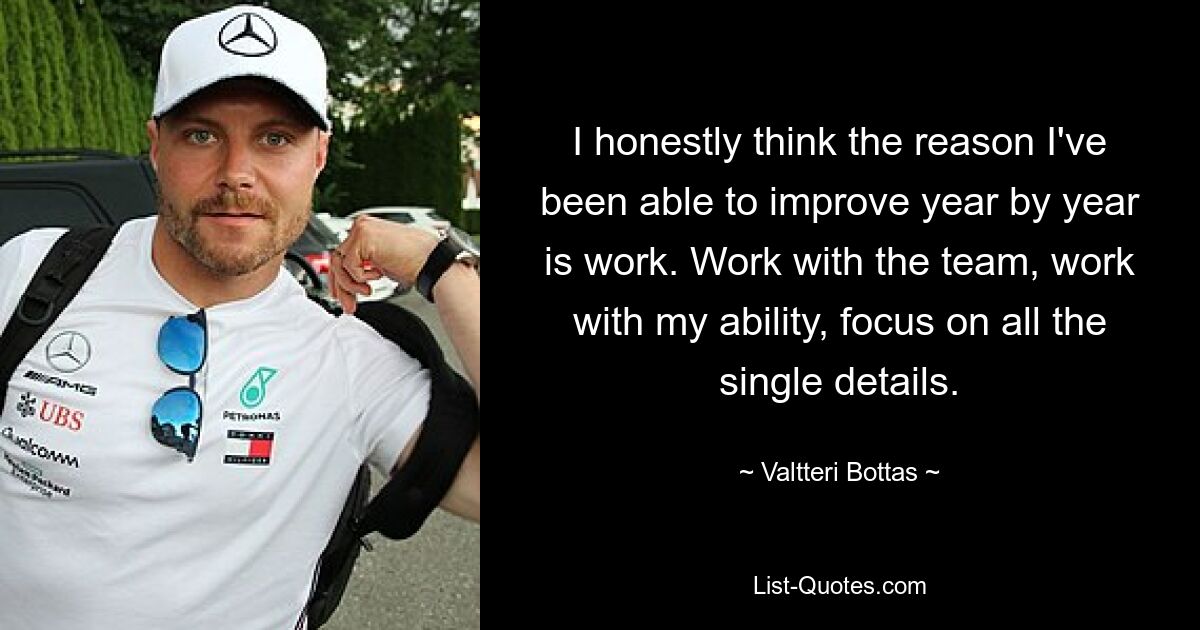 I honestly think the reason I've been able to improve year by year is work. Work with the team, work with my ability, focus on all the single details. — © Valtteri Bottas