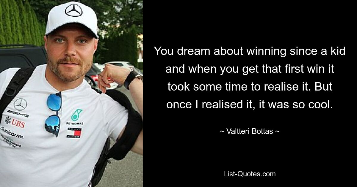 You dream about winning since a kid and when you get that first win it took some time to realise it. But once I realised it, it was so cool. — © Valtteri Bottas