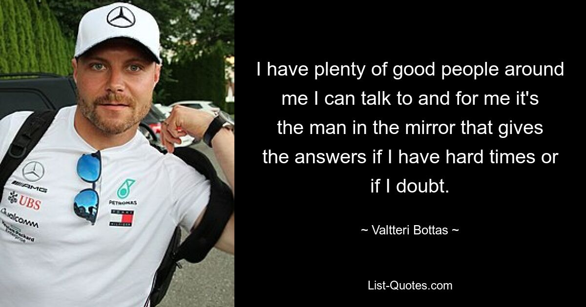 I have plenty of good people around me I can talk to and for me it's the man in the mirror that gives the answers if I have hard times or if I doubt. — © Valtteri Bottas