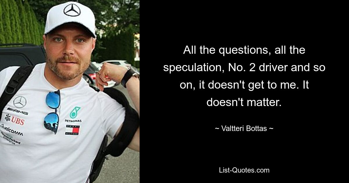 All the questions, all the speculation, No. 2 driver and so on, it doesn't get to me. It doesn't matter. — © Valtteri Bottas