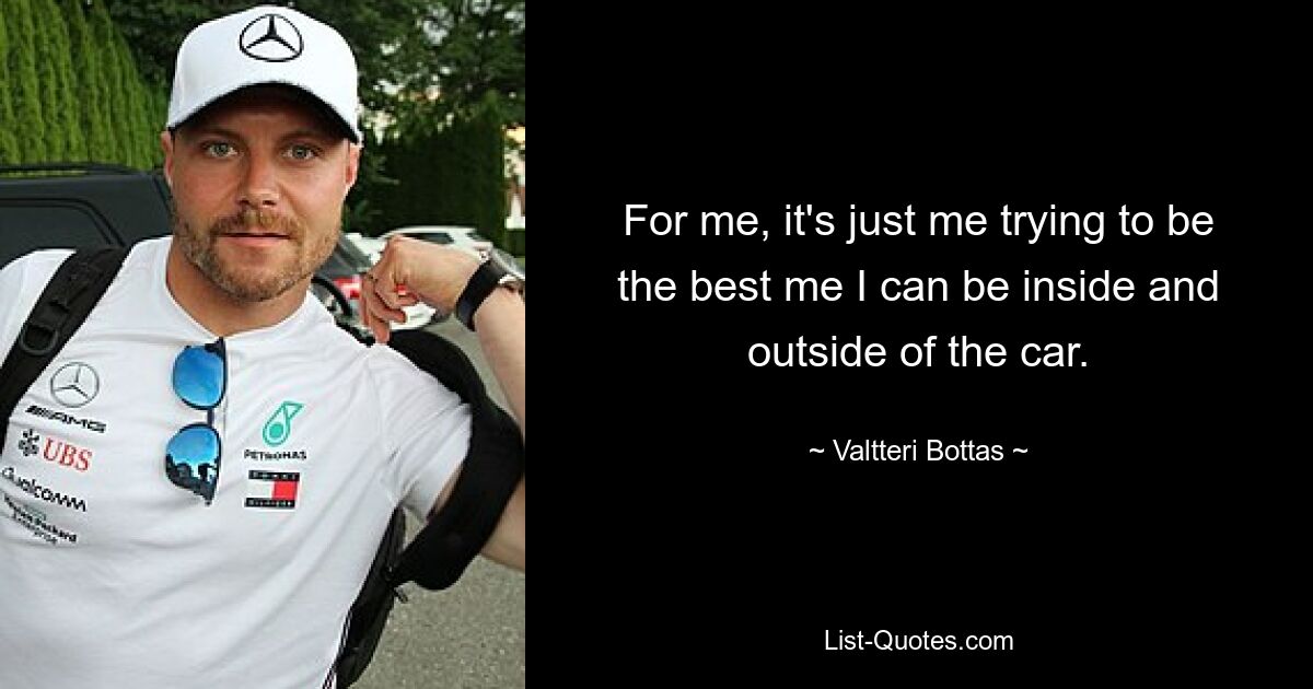 For me, it's just me trying to be the best me I can be inside and outside of the car. — © Valtteri Bottas