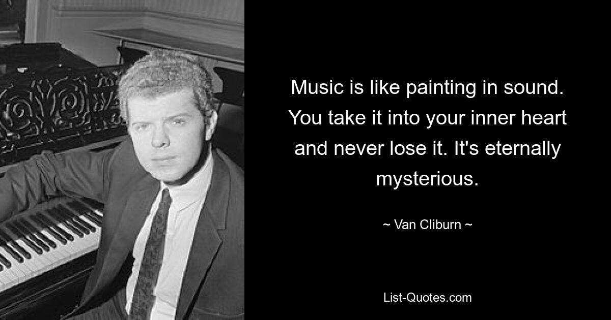 Music is like painting in sound. You take it into your inner heart and never lose it. It's eternally mysterious. — © Van Cliburn