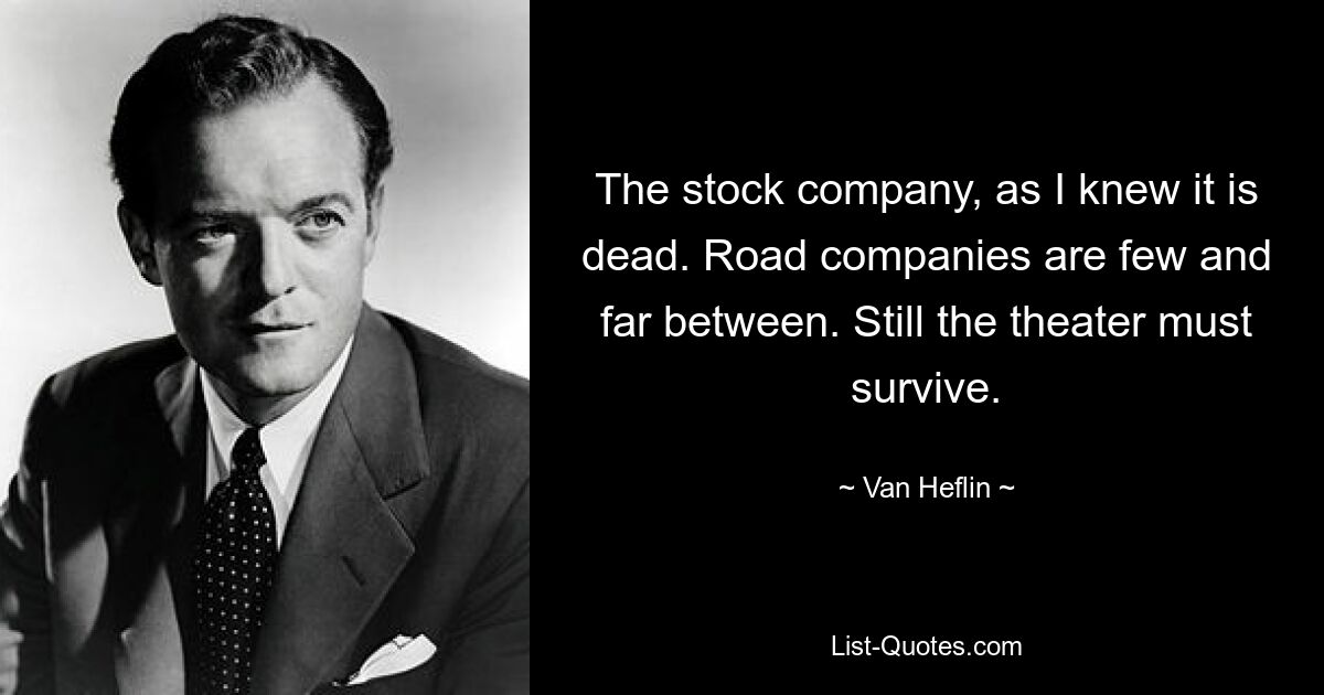 The stock company, as I knew it is dead. Road companies are few and far between. Still the theater must survive. — © Van Heflin