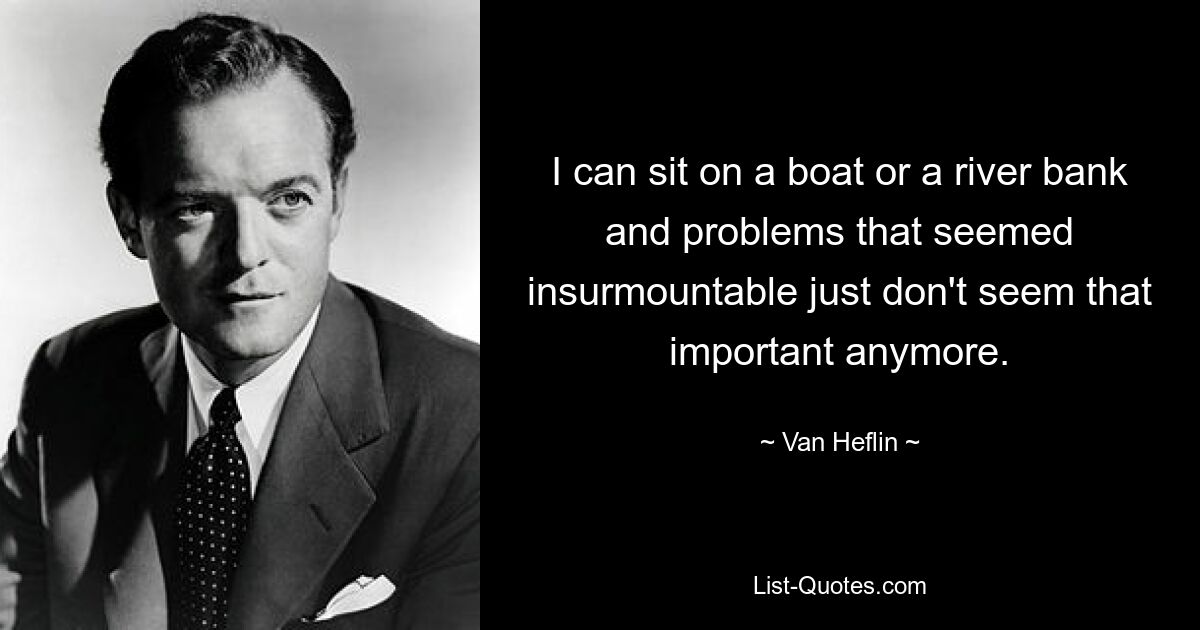 I can sit on a boat or a river bank and problems that seemed insurmountable just don't seem that important anymore. — © Van Heflin