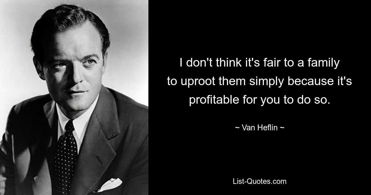 I don't think it's fair to a family to uproot them simply because it's profitable for you to do so. — © Van Heflin