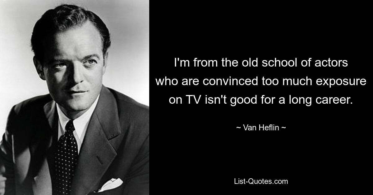 I'm from the old school of actors who are convinced too much exposure on TV isn't good for a long career. — © Van Heflin