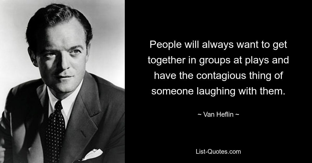 People will always want to get together in groups at plays and have the contagious thing of someone laughing with them. — © Van Heflin