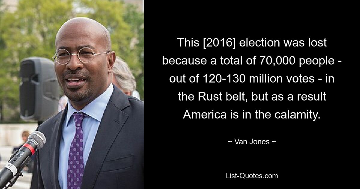 This [2016] election was lost because a total of 70,000 people - out of 120-130 million votes - in the Rust belt, but as a result America is in the calamity. — © Van Jones