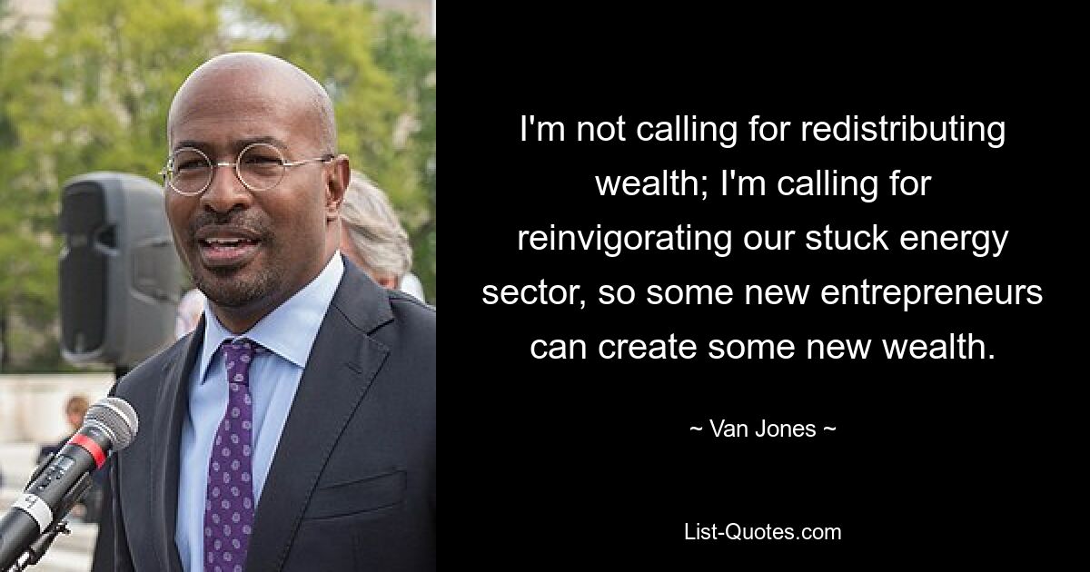 I'm not calling for redistributing wealth; I'm calling for reinvigorating our stuck energy sector, so some new entrepreneurs can create some new wealth. — © Van Jones