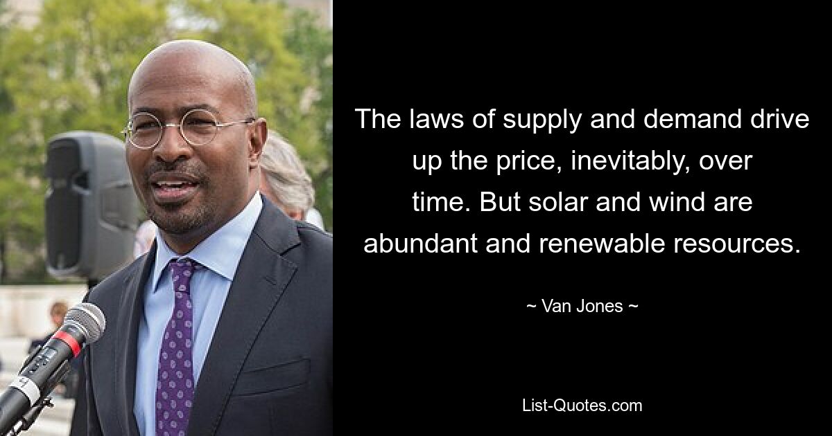 The laws of supply and demand drive up the price, inevitably, over time. But solar and wind are abundant and renewable resources. — © Van Jones