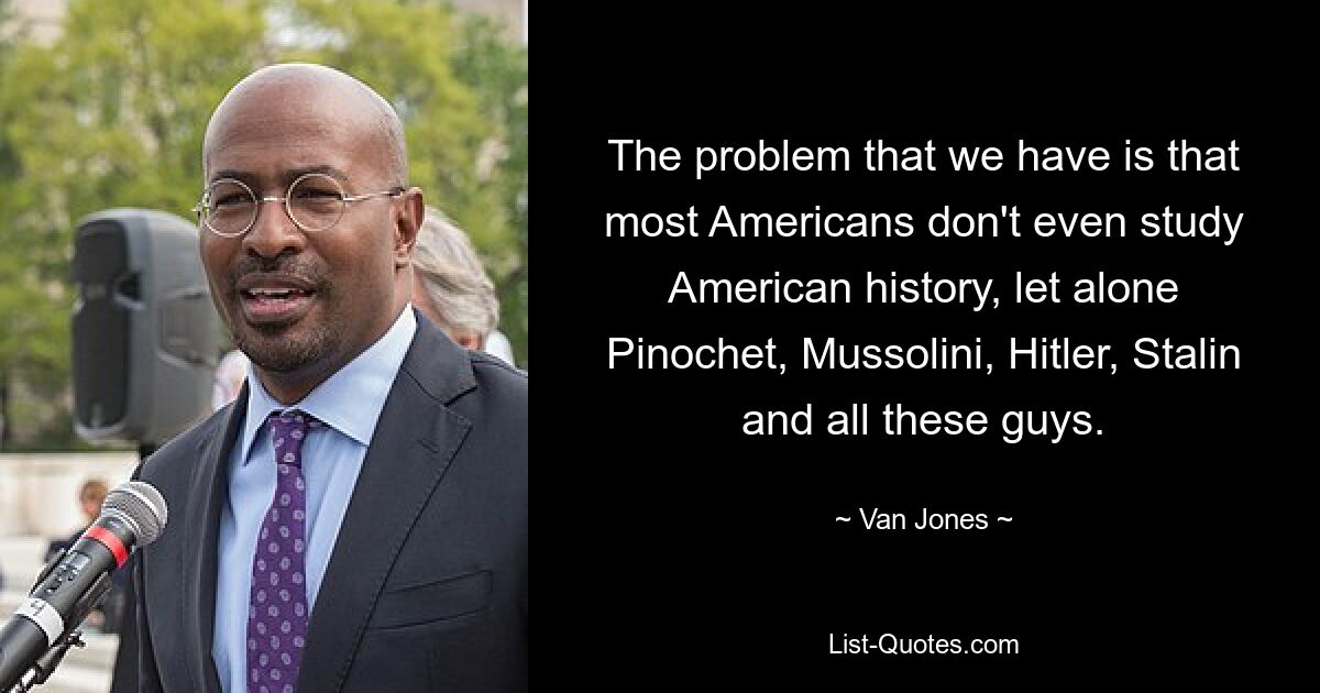 The problem that we have is that most Americans don't even study American history, let alone Pinochet, Mussolini, Hitler, Stalin and all these guys. — © Van Jones