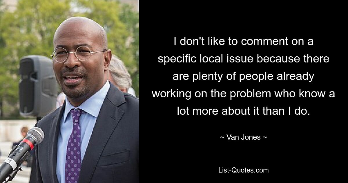 I don't like to comment on a specific local issue because there are plenty of people already working on the problem who know a lot more about it than I do. — © Van Jones