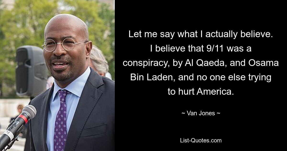 Let me say what I actually believe. I believe that 9/11 was a conspiracy, by Al Qaeda, and Osama Bin Laden, and no one else trying to hurt America. — © Van Jones