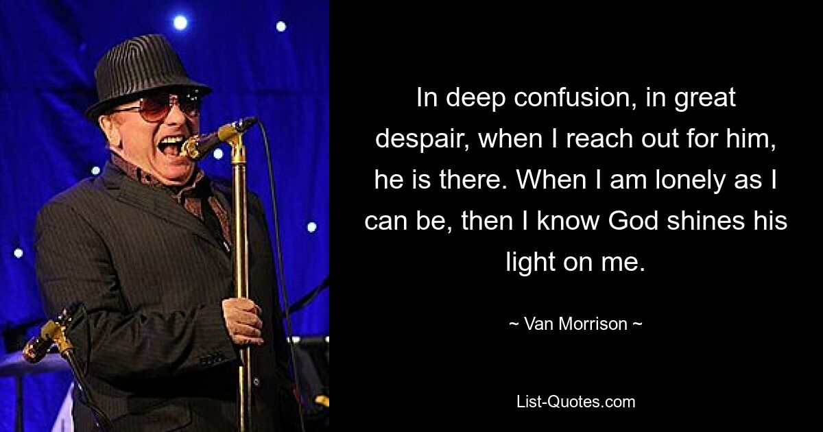 In deep confusion, in great despair, when I reach out for him, he is there. When I am lonely as I can be, then I know God shines his light on me. — © Van Morrison