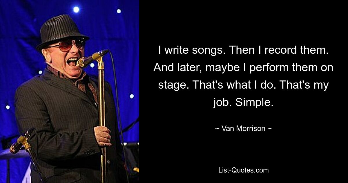 I write songs. Then I record them. And later, maybe I perform them on stage. That's what I do. That's my job. Simple. — © Van Morrison