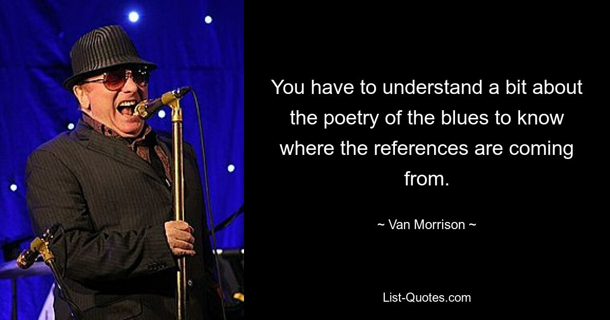 You have to understand a bit about the poetry of the blues to know where the references are coming from. — © Van Morrison