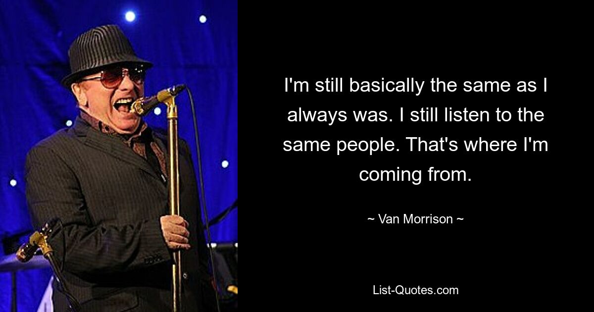 I'm still basically the same as I always was. I still listen to the same people. That's where I'm coming from. — © Van Morrison