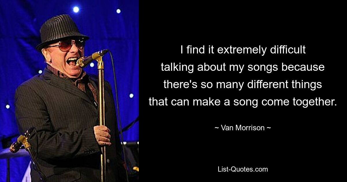 I find it extremely difficult talking about my songs because there's so many different things that can make a song come together. — © Van Morrison