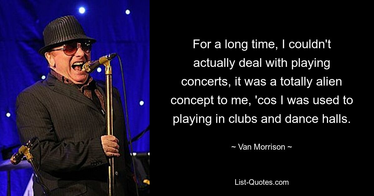 For a long time, I couldn't actually deal with playing concerts, it was a totally alien concept to me, 'cos I was used to playing in clubs and dance halls. — © Van Morrison