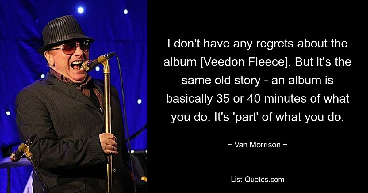 I don't have any regrets about the album [Veedon Fleece]. But it's the same old story - an album is basically 35 or 40 minutes of what you do. It's 'part' of what you do. — © Van Morrison