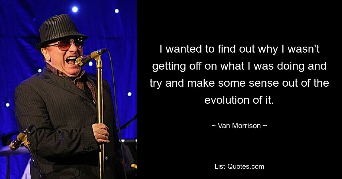 I wanted to find out why I wasn't getting off on what I was doing and try and make some sense out of the evolution of it. — © Van Morrison