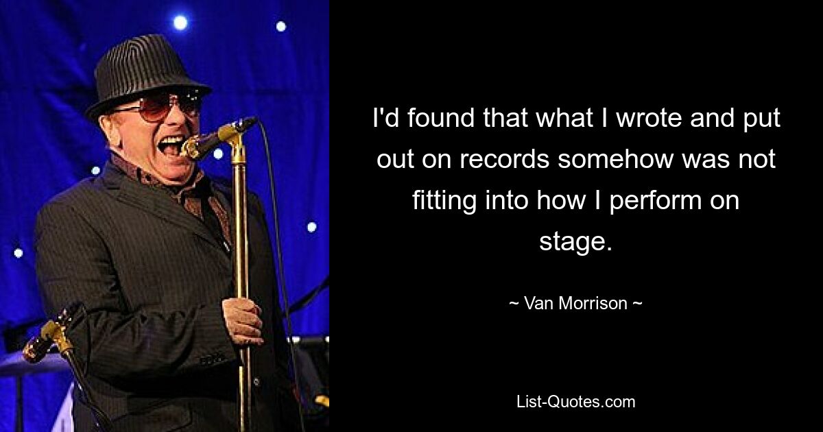 I'd found that what I wrote and put out on records somehow was not fitting into how I perform on stage. — © Van Morrison