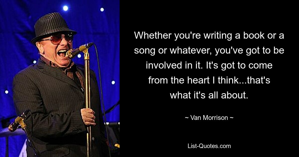 Whether you're writing a book or a song or whatever, you've got to be involved in it. It's got to come from the heart I think...that's what it's all about. — © Van Morrison