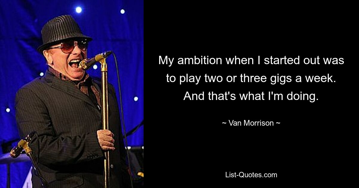 My ambition when I started out was to play two or three gigs a week. And that's what I'm doing. — © Van Morrison