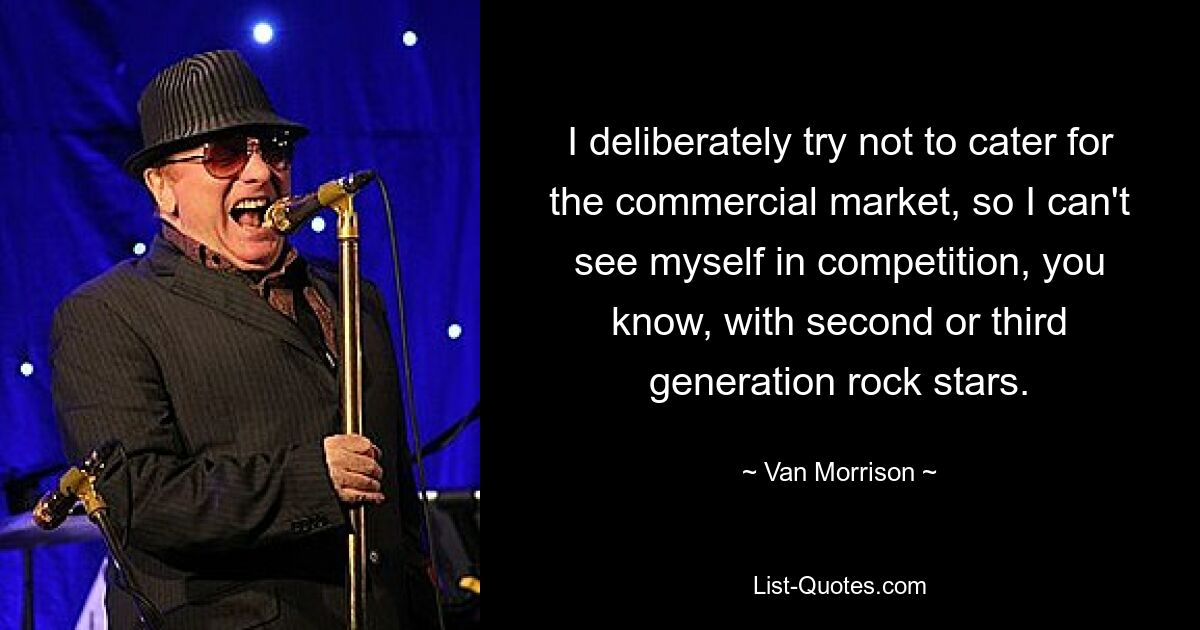 I deliberately try not to cater for the commercial market, so I can't see myself in competition, you know, with second or third generation rock stars. — © Van Morrison