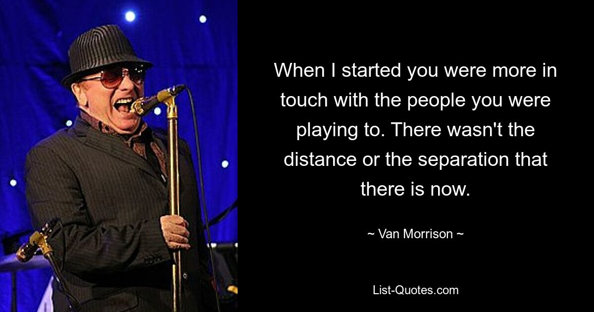 When I started you were more in touch with the people you were playing to. There wasn't the distance or the separation that there is now. — © Van Morrison