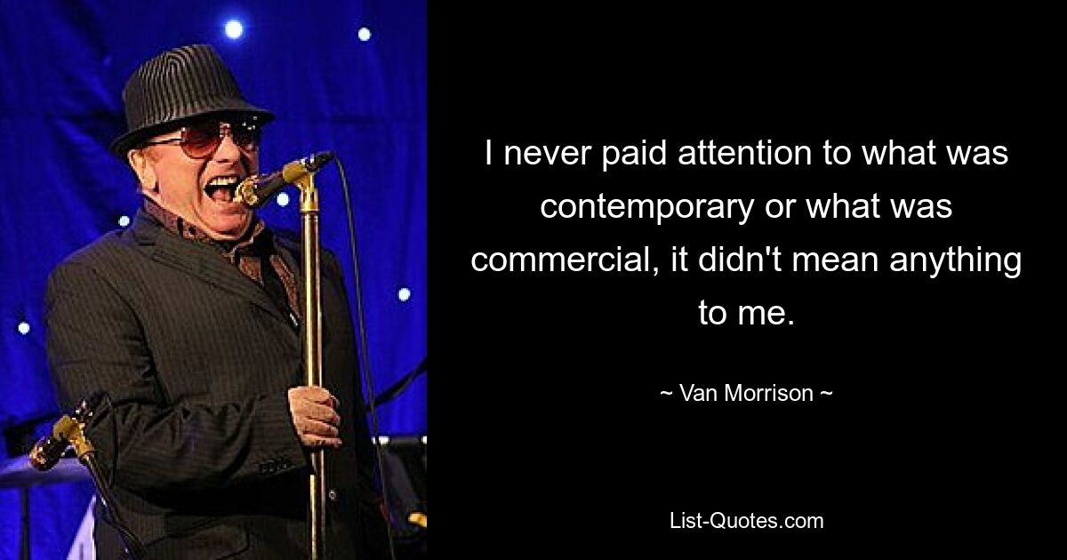 I never paid attention to what was contemporary or what was commercial, it didn't mean anything to me. — © Van Morrison