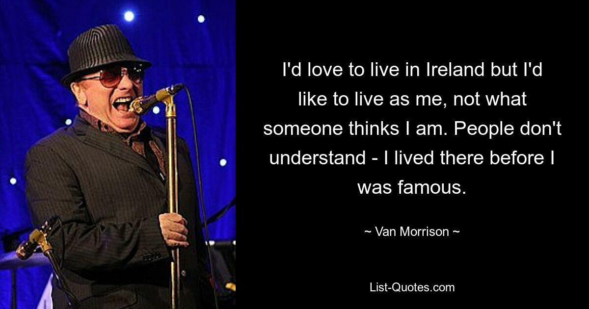 I'd love to live in Ireland but I'd like to live as me, not what someone thinks I am. People don't understand - I lived there before I was famous. — © Van Morrison