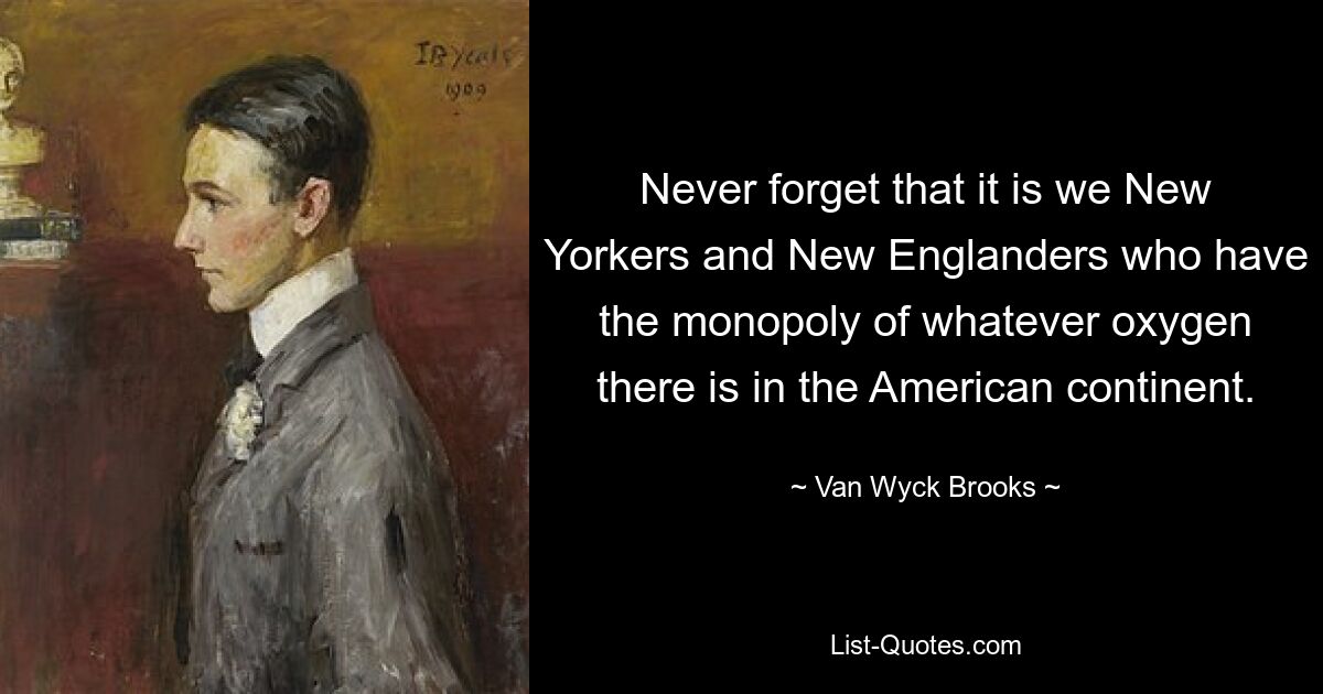 Never forget that it is we New Yorkers and New Englanders who have the monopoly of whatever oxygen there is in the American continent. — © Van Wyck Brooks