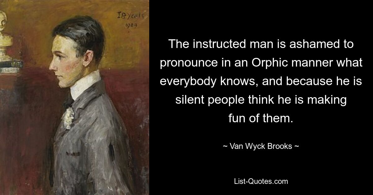 The instructed man is ashamed to pronounce in an Orphic manner what everybody knows, and because he is silent people think he is making fun of them. — © Van Wyck Brooks