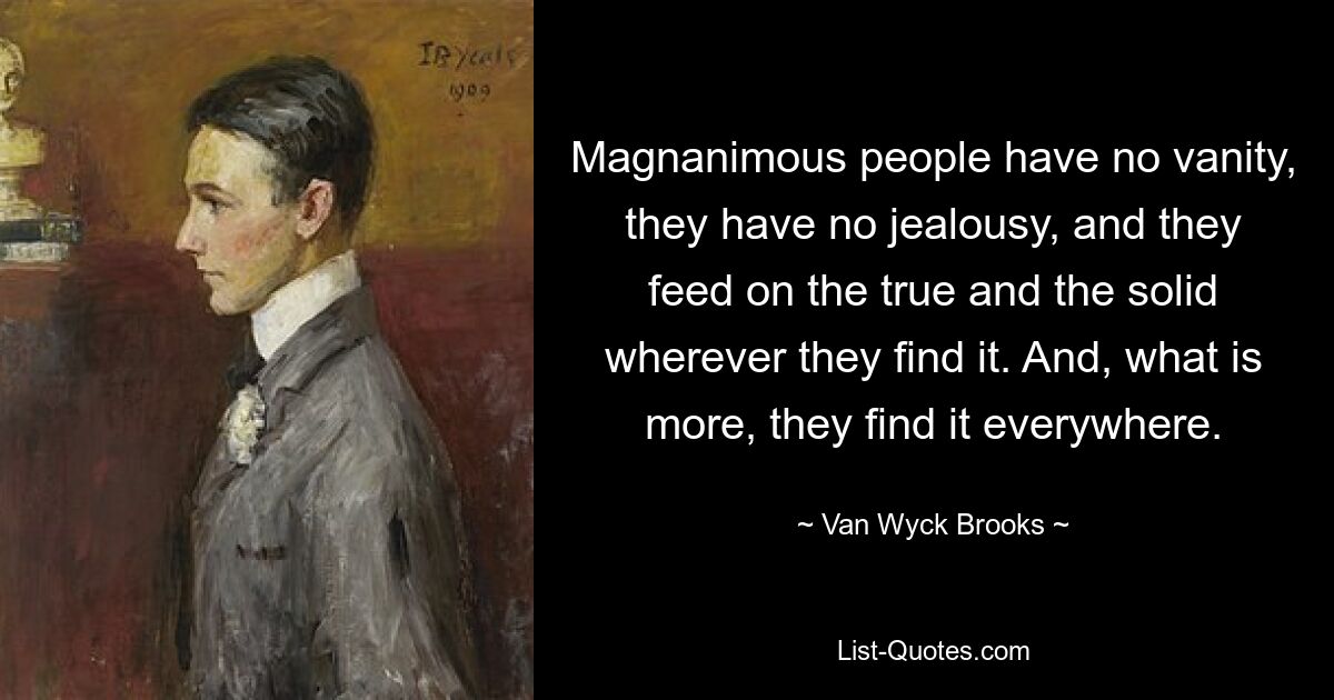 Magnanimous people have no vanity, they have no jealousy, and they feed on the true and the solid wherever they find it. And, what is more, they find it everywhere. — © Van Wyck Brooks