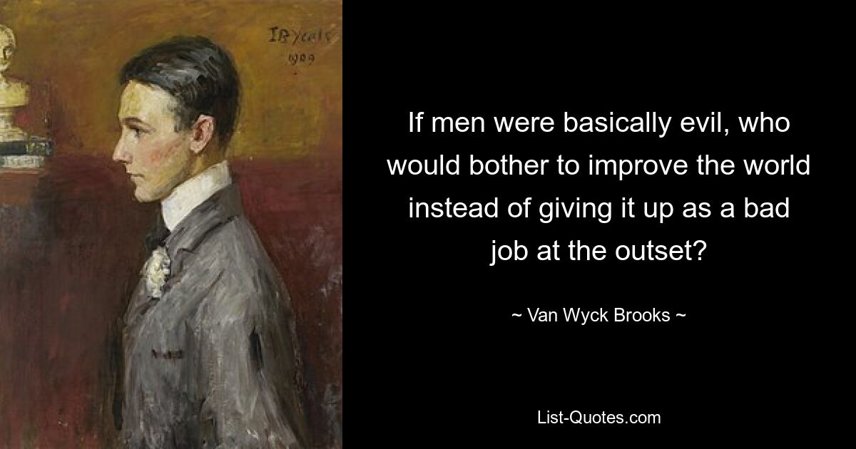 If men were basically evil, who would bother to improve the world instead of giving it up as a bad job at the outset? — © Van Wyck Brooks