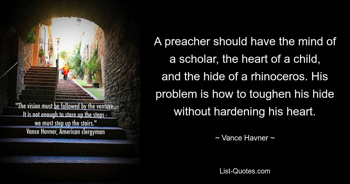 A preacher should have the mind of a scholar, the heart of a child, and the hide of a rhinoceros. His problem is how to toughen his hide without hardening his heart. — © Vance Havner